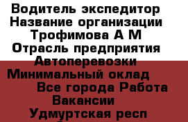 Водитель-экспедитор › Название организации ­ Трофимова А.М › Отрасль предприятия ­ Автоперевозки › Минимальный оклад ­ 65 000 - Все города Работа » Вакансии   . Удмуртская респ.,Сарапул г.